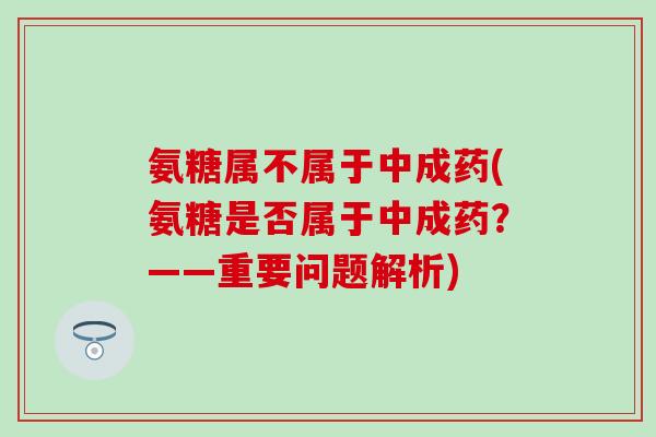 氨糖属不属于中成药(氨糖是否属于中成药？——重要问题解析)
