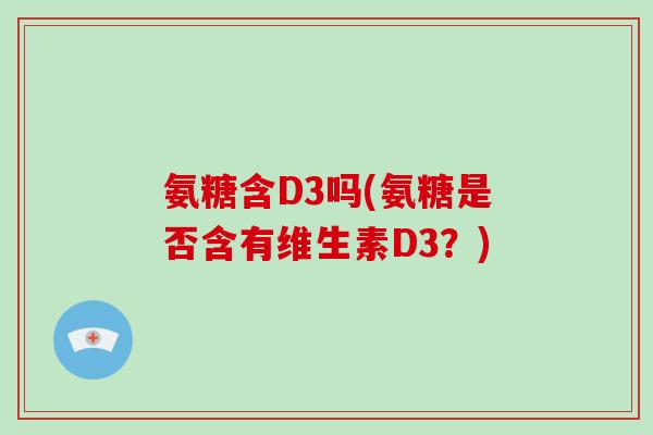 氨糖含D3吗(氨糖是否含有维生素D3?) 氨糖含D3吗(氨糖是否含有维生素D3?)