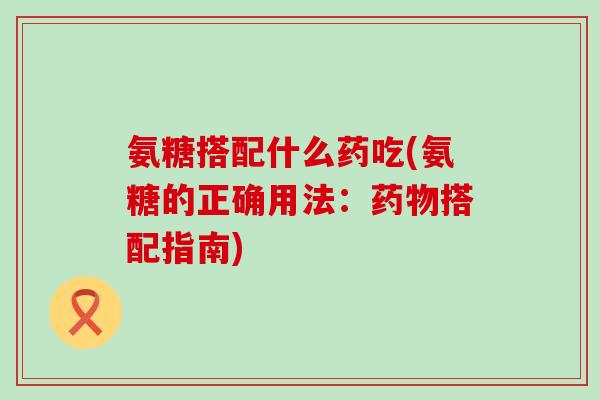 氨糖搭配什么药吃(氨糖的正确用法:搭配指南) 氨糖搭配什么药吃(氨糖的正确用法:搭配指南)