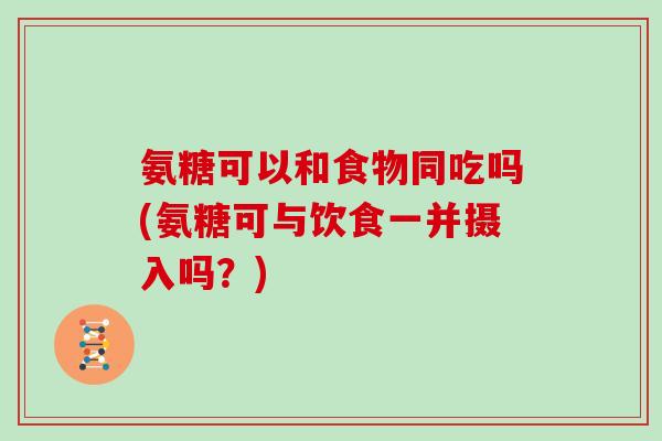氨糖可以和食物同吃吗(氨糖可与饮食一并摄入吗？)