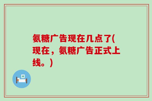 氨糖广告现在几点了(现在，氨糖广告正式上线。)