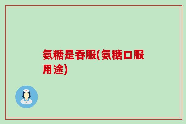 氨糖是吞服(氨糖口服用途)