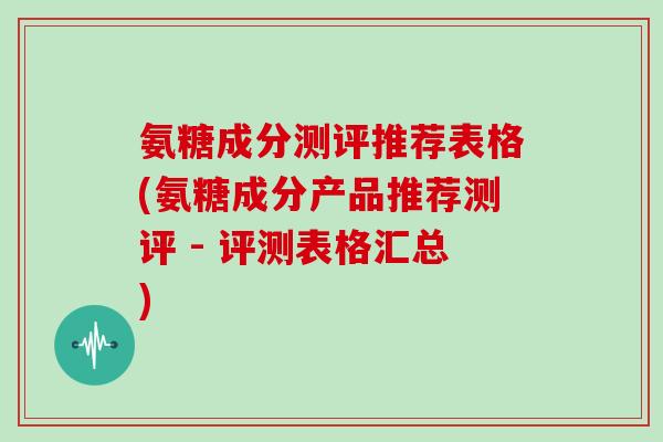 氨糖成分测评推荐表格(氨糖成分产品推荐测评 - 评测表格汇总) 氨糖成分测评推荐表格(氨糖成分产品推荐测评 - 评测表格汇总)