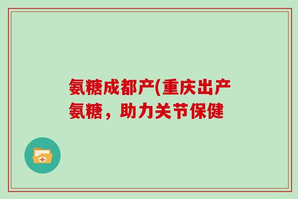 氨糖成都产(重庆出产氨糖，助力关节保健