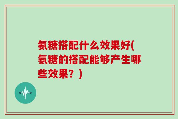氨糖搭配什么效果好(氨糖的搭配能够产生哪些效果?) 氨糖搭配什么效果好(氨糖的搭配能够产生哪些效果?)