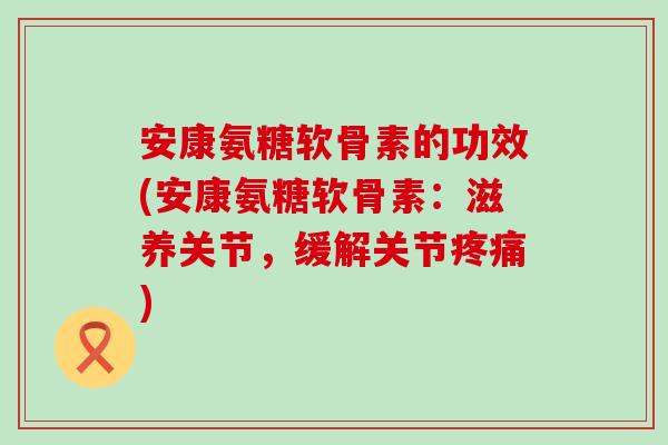 安康氨糖软骨素的功效(安康氨糖软骨素：滋养关节，缓解关节)