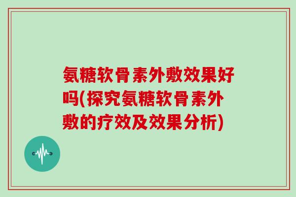 氨糖软骨素外敷效果好吗(探究氨糖软骨素外敷的疗效及效果分析) 氨糖软骨素外敷效果好吗(探究氨糖软骨素外敷的疗效及效果分析)