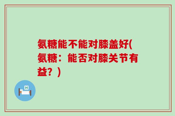 氨糖能不能对膝盖好(氨糖：能否对膝关节有益？)