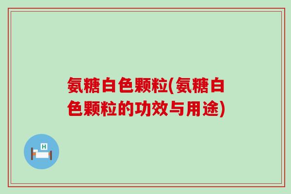 氨糖白色颗粒(氨糖白色颗粒的功效与用途) 氨糖白色颗粒(氨糖白色颗粒的功效与用途)