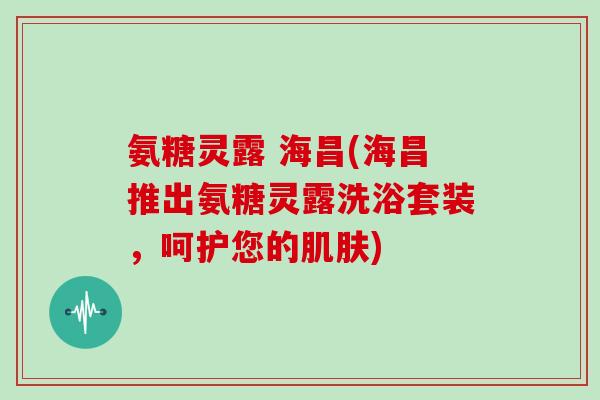 氨糖灵露 海昌(海昌推出氨糖灵露洗浴套装，呵护您的)