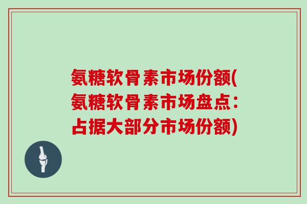氨糖软骨素市场份额(氨糖软骨素市场盘点:占据大部分市场份额) 氨糖软骨素市场份额(氨糖软骨素市场盘点:占据大部分市场份额)