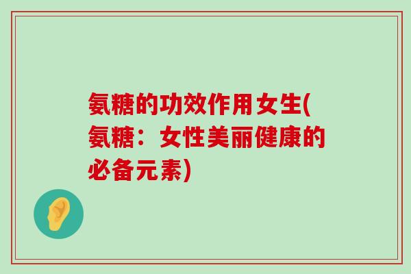 氨糖的功效作用女生(氨糖:女性美丽健康的必备元素) 氨糖的功效作用女生(氨糖:女性美丽健康的必备元素)