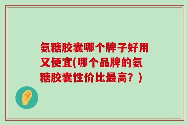 氨糖胶囊哪个牌子好用又便宜(哪个品牌的氨糖胶囊性价比高？)