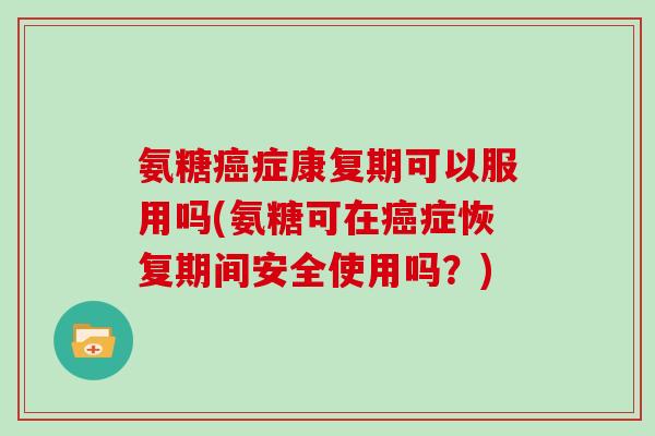 氨糖症康复期可以服用吗(氨糖可在症恢复期间安全使用吗?) 氨糖症康复期可以服用吗(氨糖可在症恢复期间安全使用吗?)