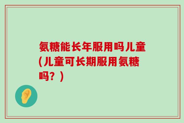 氨糖能长年服用吗儿童(儿童可长期服用氨糖吗？)