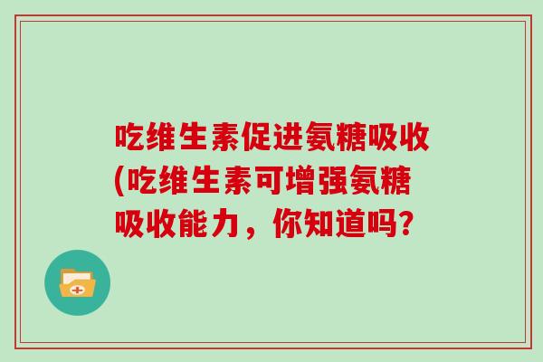 吃维生素促进氨糖吸收(吃维生素可增强氨糖吸收能力,你知道吗? 吃维生素促进氨糖吸收(吃维生素可增强氨糖吸收能力,你知道吗?