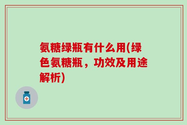 氨糖绿瓶有什么用(绿色氨糖瓶,功效及用途解析) 氨糖绿瓶有什么用(绿色氨糖瓶,功效及用途解析)