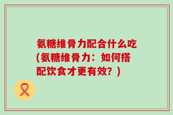 氨糖维骨力配合什么吃(氨糖维骨力:如何搭配饮食才更有效?) 氨糖维骨力配合什么吃(氨糖维骨力:如何搭配饮食才更有效?)