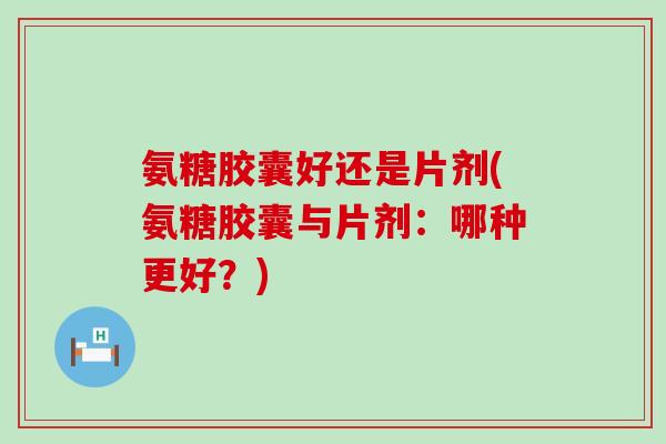 氨糖胶囊好还是片剂(氨糖胶囊与片剂：哪种更好？)