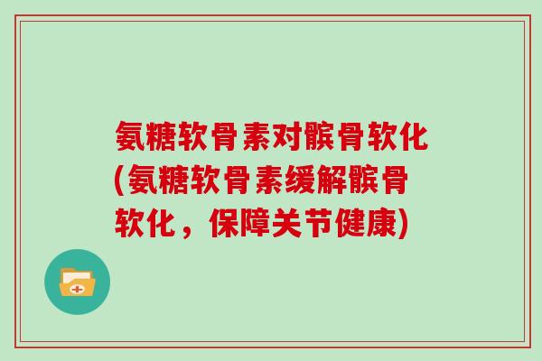 氨糖软骨素对髌骨软化(氨糖软骨素缓解髌骨软化，保障关节健康)