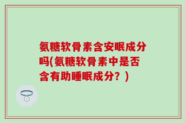 氨糖软骨素含安眠成分吗(氨糖软骨素中是否含有助成分？)