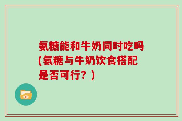 氨糖能和牛奶同时吃吗(氨糖与牛奶饮食搭配是否可行?) 氨糖能和牛奶同时吃吗(氨糖与牛奶饮食搭配是否可行?)