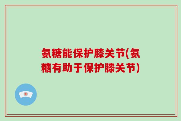 氨糖能保护膝关节(氨糖有助于保护膝关节) 氨糖能保护膝关节(氨糖有助于保护膝关节)