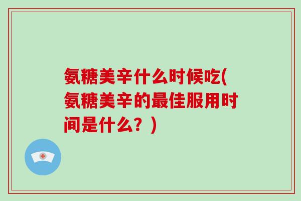 氨糖美辛什么时候吃(氨糖美辛的佳服用时间是什么？)