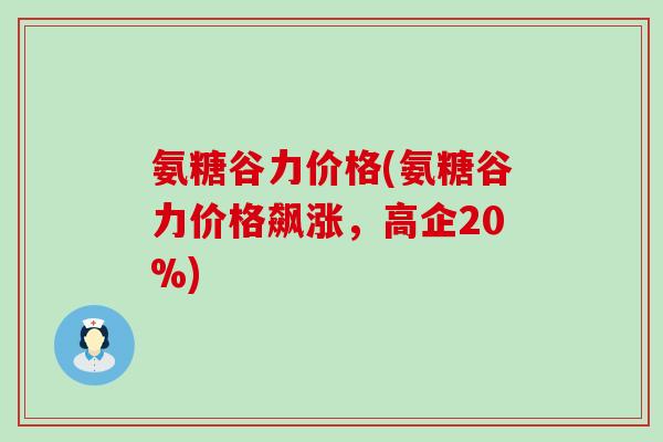 氨糖谷力价格(氨糖谷力价格飙涨,高企20%) 氨糖谷力价格(氨糖谷力价格飙涨,高企20%)