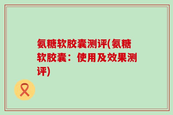 氨糖软胶囊测评(氨糖软胶囊:使用及效果测评) 氨糖软胶囊测评(氨糖软胶囊:使用及效果测评)