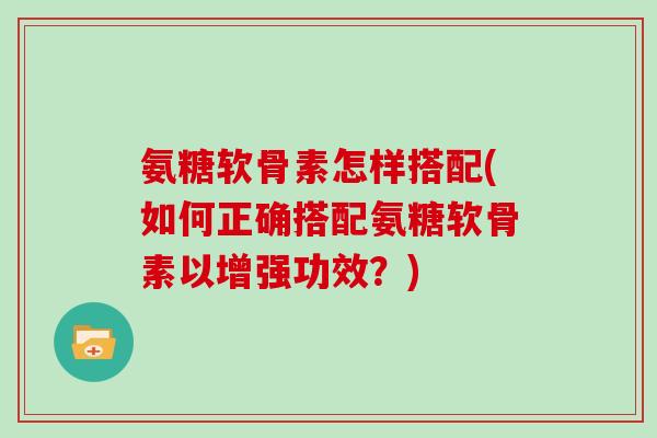 氨糖软骨素怎样搭配(如何正确搭配氨糖软骨素以增强功效?) 氨糖软骨素怎样搭配(如何正确搭配氨糖软骨素以增强功效?)