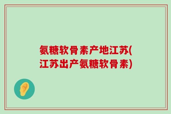 氨糖软骨素产地江苏(江苏出产氨糖软骨素)