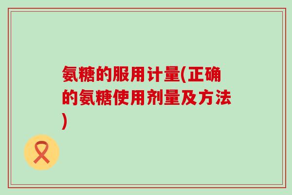 氨糖的服用计量(正确的氨糖使用剂量及方法) 氨糖的服用计量(正确的氨糖使用剂量及方法)