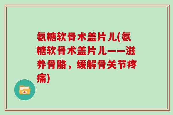 氨糖软骨术盖片儿(氨糖软骨术盖片儿——滋养骨骼,缓解骨关节) 氨糖软骨术盖片儿(氨糖软骨术盖片儿——滋养骨骼,缓解骨关节)