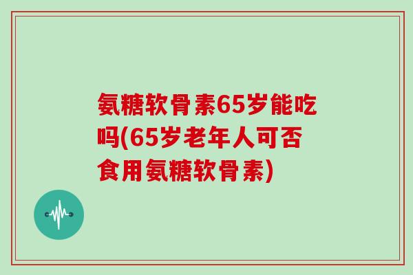 氨糖软骨素65岁能吃吗(65岁老年人可否食用氨糖软骨素)
