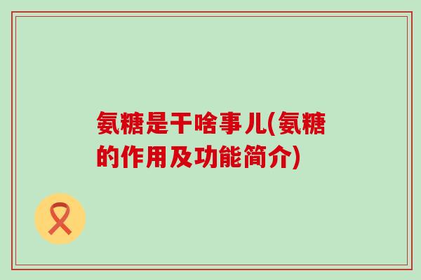 氨糖是干啥事儿(氨糖的作用及功能简介)