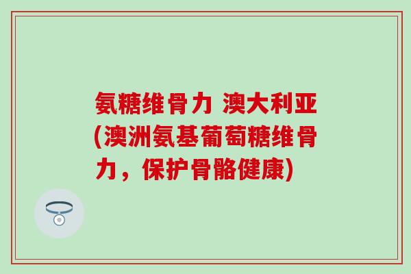 氨糖维骨力 澳大利亚(澳洲氨基葡萄糖维骨力，保护骨骼健康)