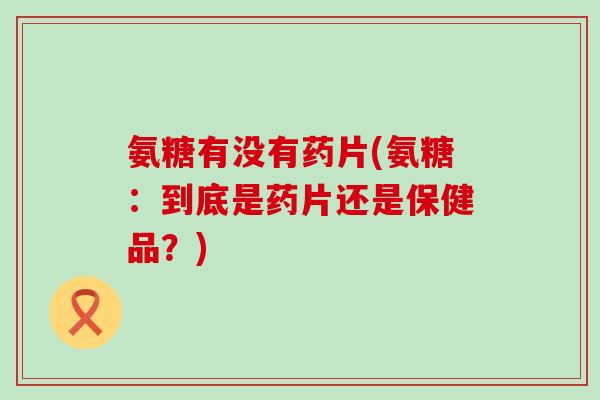 氨糖有没有药片(氨糖:到底是药片还是保健品?) 氨糖有没有药片(氨糖:到底是药片还是保健品?)