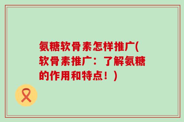 氨糖软骨素怎样推广(软骨素推广：了解氨糖的作用和特点！)