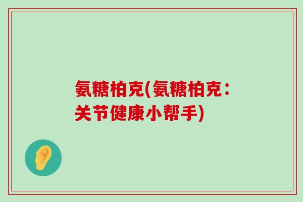 氨糖柏克(氨糖柏克:关节健康小帮手) 氨糖柏克(氨糖柏克:关节健康小帮手)