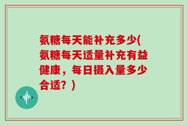 氨糖每天能补充多少(氨糖每天适量补充有益健康，每日摄入量多少合适？)