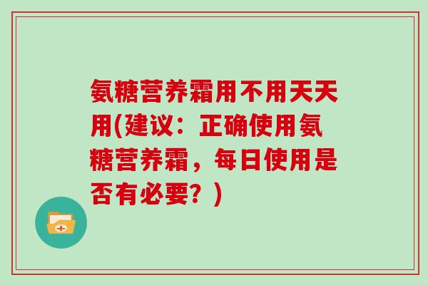 氨糖营养霜用不用天天用(建议:正确使用氨糖营养霜,每日使用是否有必要?) 氨糖营养霜用不用天天用(建议:正确使用氨糖营养霜,每日使用是否有必要?)