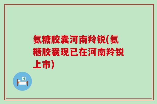 氨糖胶囊河南羚锐(氨糖胶囊现已在河南羚锐上市) 氨糖胶囊河南羚锐(氨糖胶囊现已在河南羚锐上市)