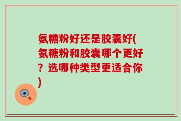 氨糖粉好还是胶囊好(氨糖粉和胶囊哪个更好?选哪种类型更适合你) 氨糖粉好还是胶囊好(氨糖粉和胶囊哪个更好?选哪种类型更适合你)