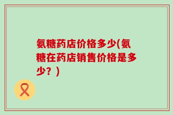 氨糖药店价格多少(氨糖在药店销售价格是多少？)