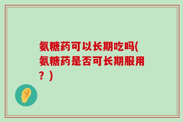 氨糖药可以长期吃吗(氨糖药是否可长期服用？)