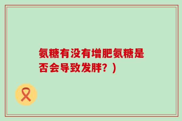 氨糖有没有增肥氨糖是否会导致发胖?) 氨糖有没有增肥氨糖是否会导致发胖?)