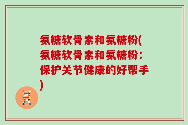 氨糖软骨素和氨糖粉(氨糖软骨素和氨糖粉:保护关节健康的好帮手) 氨糖软骨素和氨糖粉(氨糖软骨素和氨糖粉:保护关节健康的好帮手)