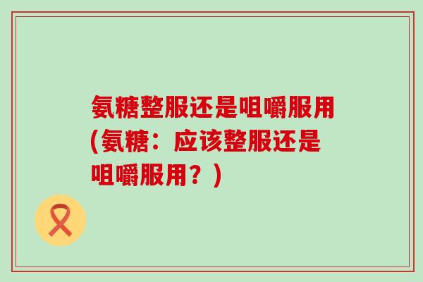 氨糖整服还是咀嚼服用(氨糖:应该整服还是咀嚼服用?) 氨糖整服还是咀嚼服用(氨糖:应该整服还是咀嚼服用?)