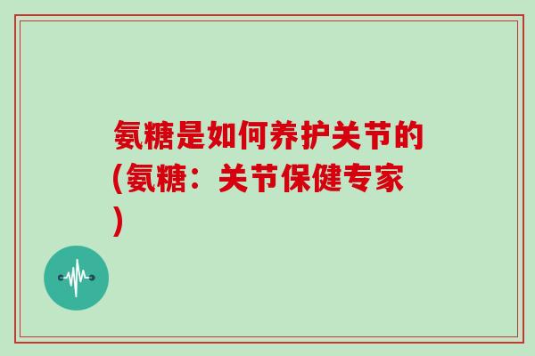 氨糖是如何养护关节的(氨糖:关节保健专家) 氨糖是如何养护关节的(氨糖:关节保健专家)